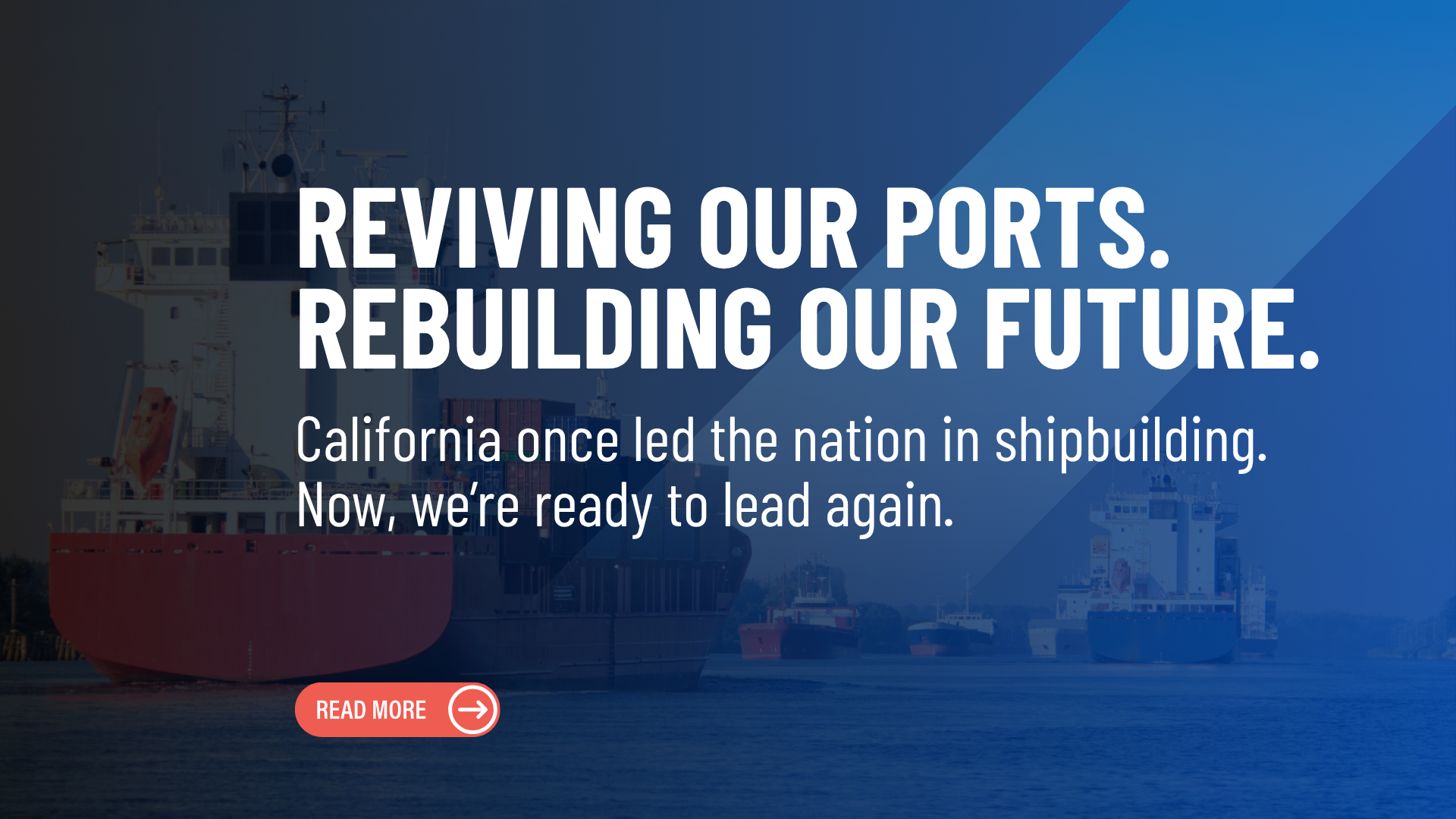 Blue background with large cargo ships in the background. With copy: Reviving Our Ports. Rebuilding Our Future. California once led the nation in shipbuilding. Now, we're ready to lead again.