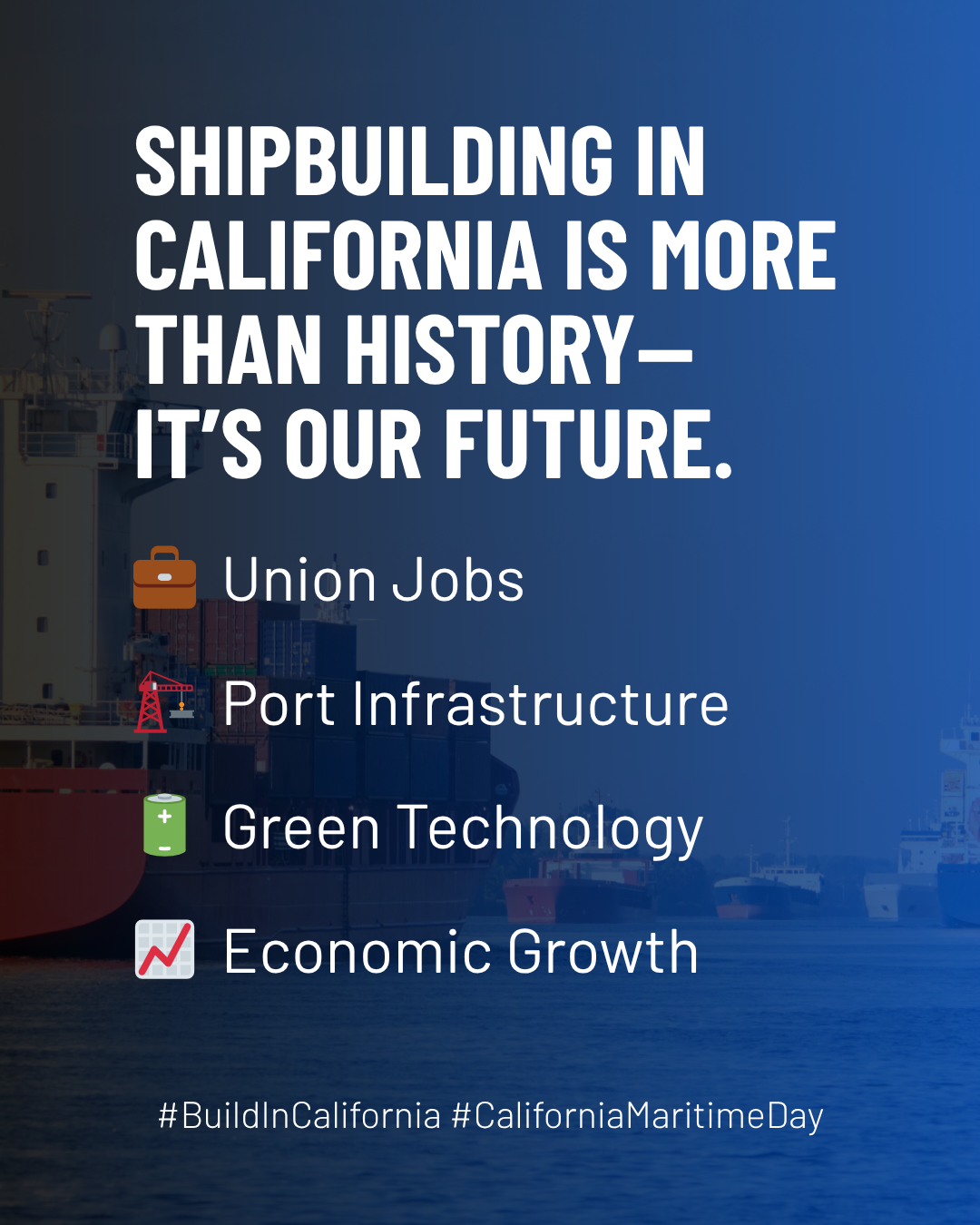 Blue graphic with large cargo ships in the background. With copy: Shipbuilding in California is more than history — it's our future. Union Jobs. Port Infrastucture. Green Technology. Economic Growth. #BuildInCalifornia #CaliforniaMaritimeDay